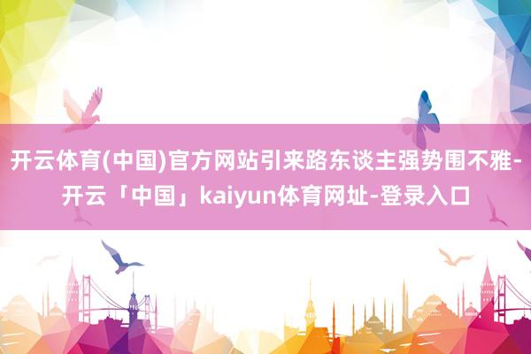 开云体育(中国)官方网站引来路东谈主强势围不雅-开云「中国」kaiyun体育网址-登录入口