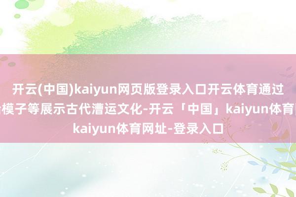 开云(中国)kaiyun网页版登录入口开云体育通过裸眼3D、漕船模子等展示古代漕运文化-开云「中国」kaiyun体育网址-登录入口