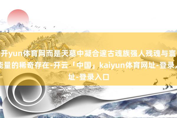 开yun体育网而是天墓中凝合邃古魂族强人残魂与寰宇能量的稀奇存在-开云「中国」kaiyun体育网址-登录入口