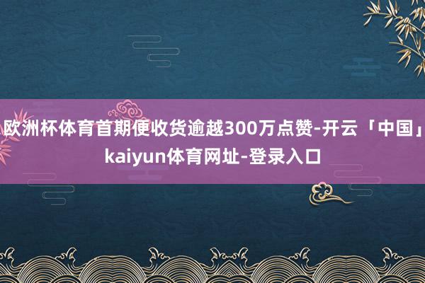 欧洲杯体育首期便收货逾越300万点赞-开云「中国」kaiyun体育网址-登录入口