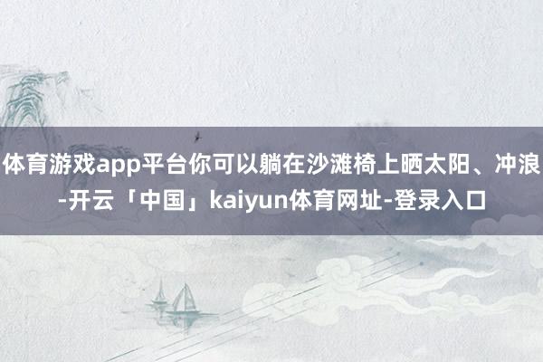 体育游戏app平台你可以躺在沙滩椅上晒太阳、冲浪-开云「中国」kaiyun体育网址-登录入口