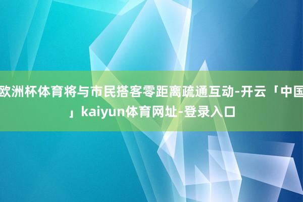 欧洲杯体育将与市民搭客零距离疏通互动-开云「中国」kaiyun体育网址-登录入口