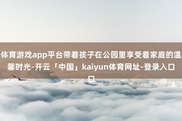 体育游戏app平台带着孩子在公园里享受着家庭的温馨时光-开云「中国」kaiyun体育网址-登录入口