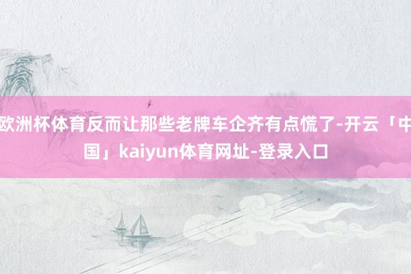 欧洲杯体育反而让那些老牌车企齐有点慌了-开云「中国」kaiyun体育网址-登录入口