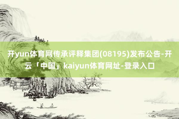 开yun体育网传承评释集团(08195)发布公告-开云「中国」kaiyun体育网址-登录入口