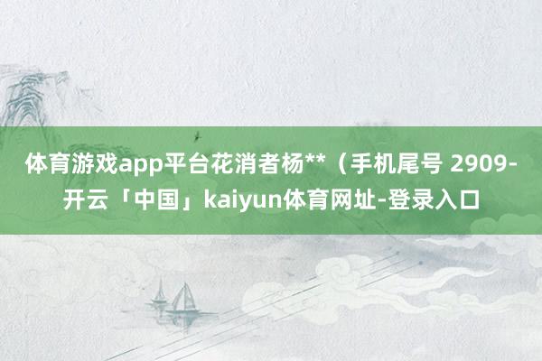 体育游戏app平台花消者杨**（手机尾号 2909-开云「中国」kaiyun体育网址-登录入口