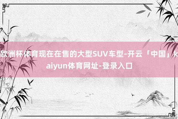 欧洲杯体育现在在售的大型SUV车型-开云「中国」kaiyun体育网址-登录入口
