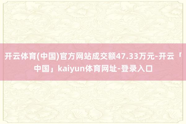开云体育(中国)官方网站成交额47.33万元-开云「中国」kaiyun体育网址-登录入口