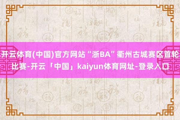开云体育(中国)官方网站“浙BA”衢州古城赛区首轮比赛-开云「中国」kaiyun体育网址-登录入口