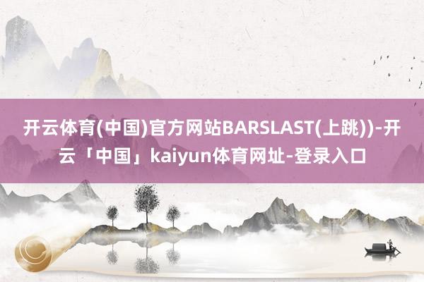 开云体育(中国)官方网站BARSLAST(上跳))-开云「中国」kaiyun体育网址-登录入口