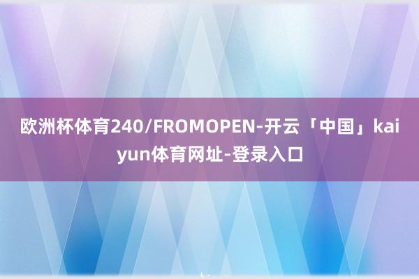 欧洲杯体育240/FROMOPEN-开云「中国」kaiyun体育网址-登录入口