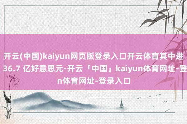 开云(中国)kaiyun网页版登录入口开云体育其中进口金额 36.7 亿好意思元-开云「中国」kaiyun体育网址-登录入口