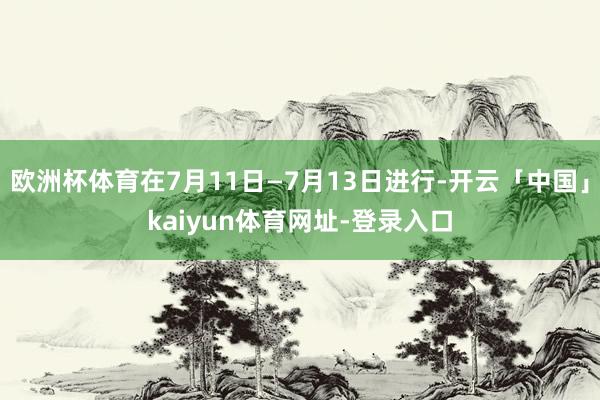 欧洲杯体育在7月11日—7月13日进行-开云「中国」kaiyun体育网址-登录入口