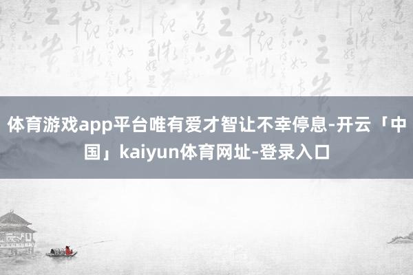 体育游戏app平台唯有爱才智让不幸停息-开云「中国」kaiyun体育网址-登录入口