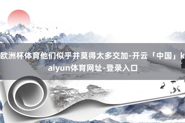欧洲杯体育他们似乎并莫得太多交加-开云「中国」kaiyun体育网址-登录入口