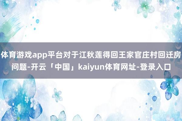 体育游戏app平台对于江秋莲得回王家官庄村回迁房问题-开云「中国」kaiyun体育网址-登录入口
