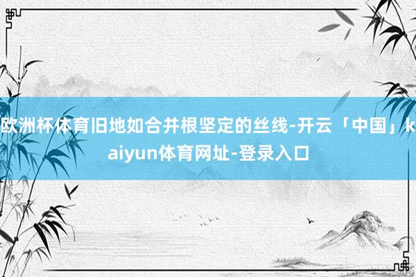欧洲杯体育旧地如合并根坚定的丝线-开云「中国」kaiyun体育网址-登录入口