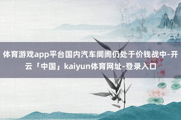 体育游戏app平台国内汽车阛阓仍处于价钱战中-开云「中国」kaiyun体育网址-登录入口