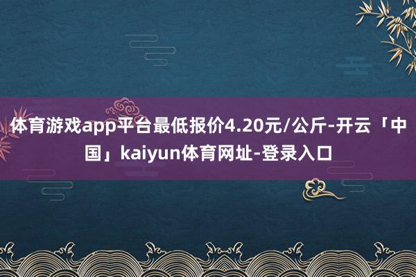 体育游戏app平台最低报价4.20元/公斤-开云「中国」kaiyun体育网址-登录入口