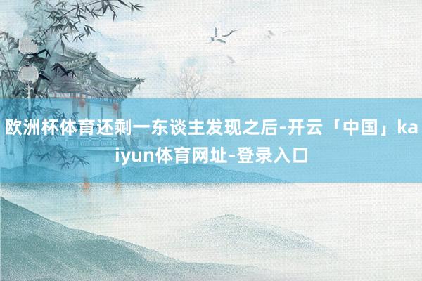 欧洲杯体育还剩一东谈主发现之后-开云「中国」kaiyun体育网址-登录入口