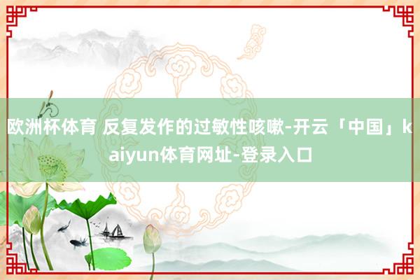 欧洲杯体育 反复发作的过敏性咳嗽-开云「中国」kaiyun体育网址-登录入口