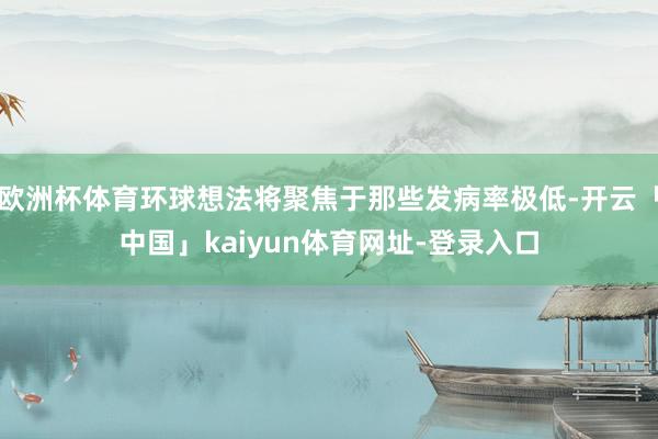 欧洲杯体育环球想法将聚焦于那些发病率极低-开云「中国」kaiyun体育网址-登录入口
