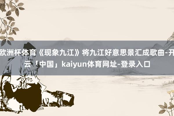 欧洲杯体育《现象九江》将九江好意思景汇成歌曲-开云「中国」kaiyun体育网址-登录入口