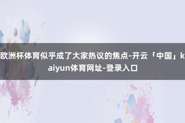 欧洲杯体育似乎成了大家热议的焦点-开云「中国」kaiyun体育网址-登录入口